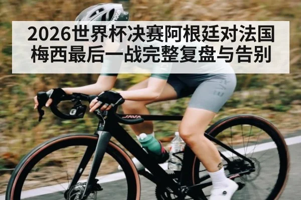 2026世界杯决赛阿根廷对法国梅西最后一战完整复盘与告别