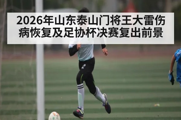 2026年山东泰山门将王大雷伤病恢复及足协杯决赛复出前景