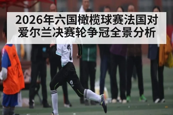 2026年六国橄榄球赛法国对爱尔兰决赛轮争冠全景分析