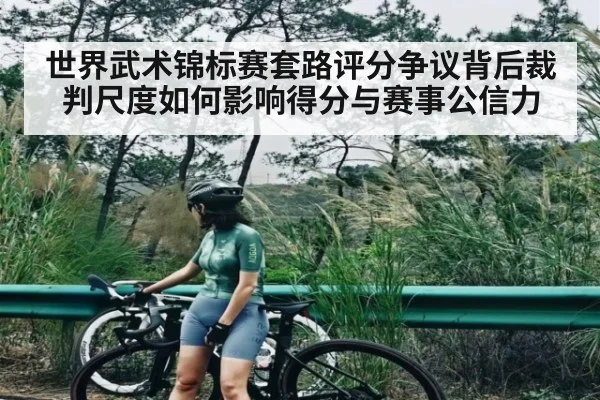 世界武术锦标赛套路评分争议背后裁判尺度如何影响得分与赛事公信力
